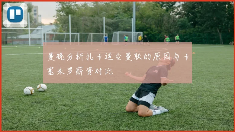曼晚分析扎卡适合曼联的原因与卡塞米罗薪资对比