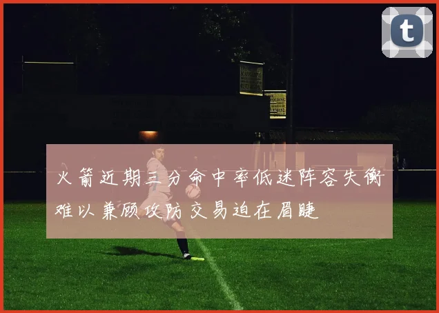 火箭近期三分命中率低迷阵容失衡难以兼顾攻防交易迫在眉睫