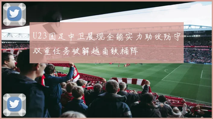 U23国足中卫展现全能实力助攻防守双重任务破解越南铁桶阵