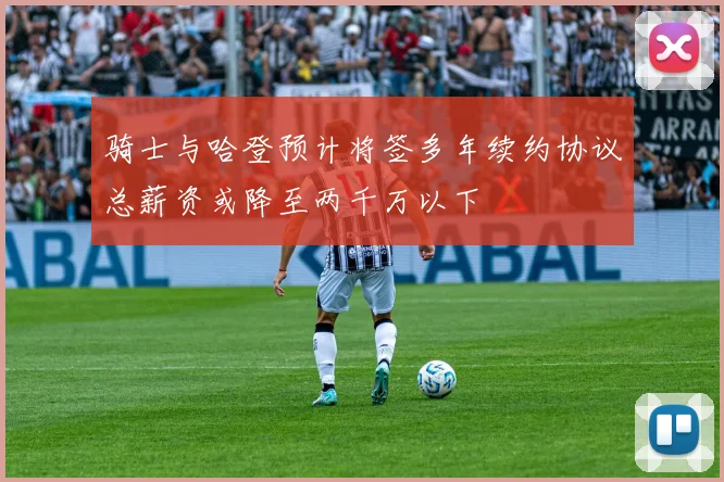 骑士与哈登预计将签多年续约协议总薪资或降至两千万以下