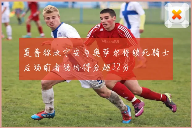 夏普称坎宁安与奥萨尔将锁死骑士后场前者场均得分超32分