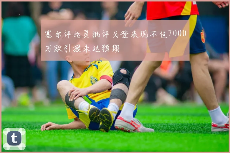 塞尔评论员批评戈登表现不佳7000万欧引援未达预期