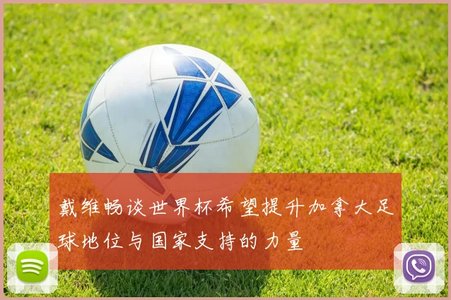 戴维畅谈世界杯希望提升加拿大足球地位与国家支持的力量