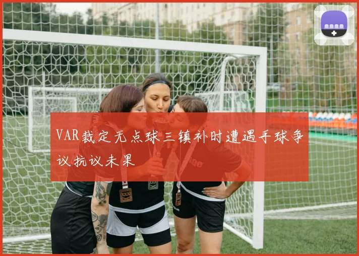 VAR裁定无点球三镇补时遭遇手球争议抗议未果