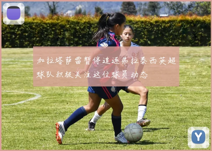 加拉塔萨雷暂停追逐弗拉泰西英超球队积极关注这位球员动态