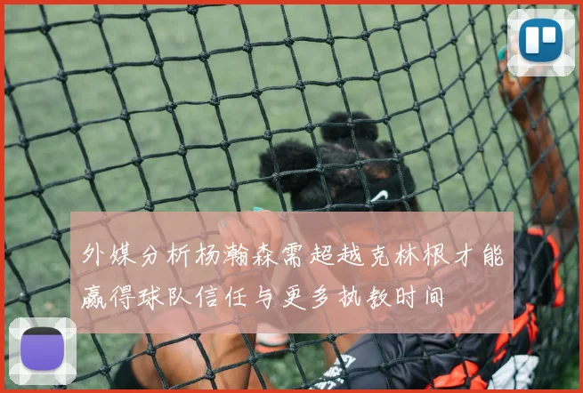 外媒分析杨瀚森需超越克林根才能赢得球队信任与更多执教时间