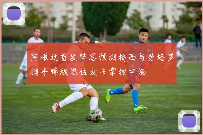 阿根廷首发阵容预测梅西与劳塔罗携手锋线恩佐麦卡掌控中场