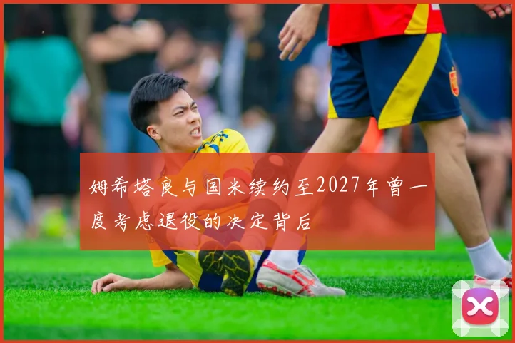 姆希塔良与国米续约至2027年曾一度考虑退役的决定背后