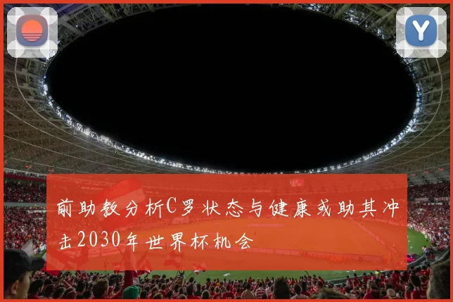 前助教分析C罗状态与健康或助其冲击2030年世界杯机会