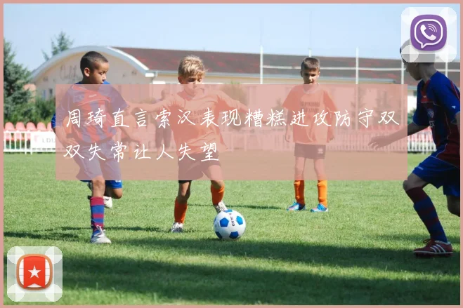 周琦直言索汉表现糟糕进攻防守双双失常让人失望