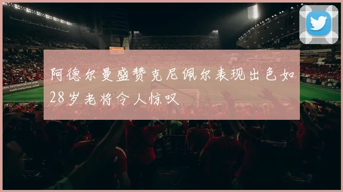 阿德尔曼盛赞克尼佩尔表现出色如28岁老将令人惊叹