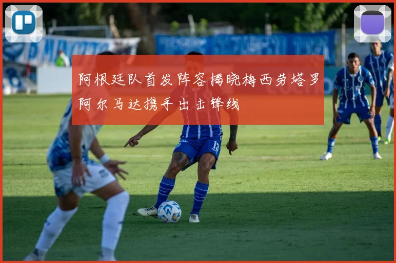 阿根廷队首发阵容揭晓梅西劳塔罗阿尔马达携手出击锋线