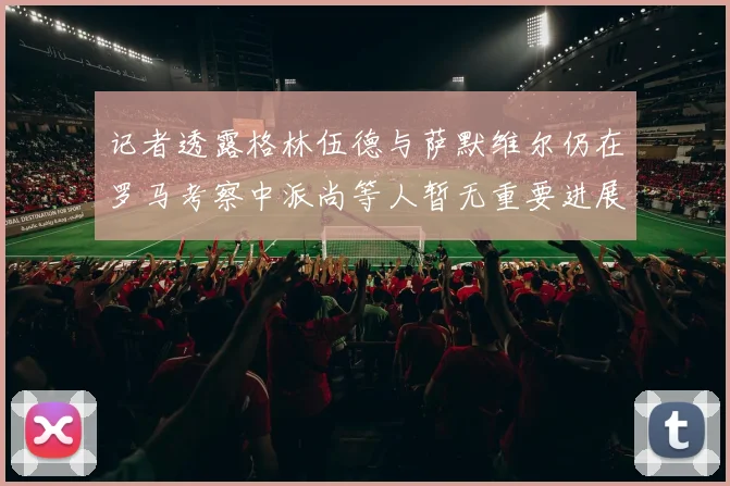 记者透露格林伍德与萨默维尔仍在罗马考察中派尚等人暂无重要进展消息