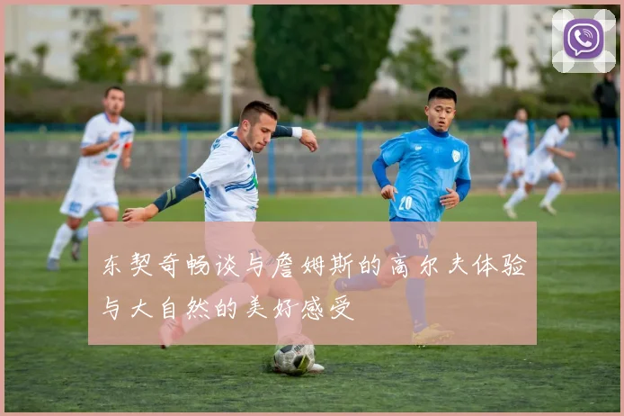 东契奇畅谈与詹姆斯的高尔夫体验与大自然的美好感受