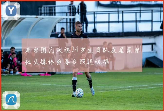 库尔图瓦庆祝34岁生日队友居莱尔社交媒体分享合照送祝福