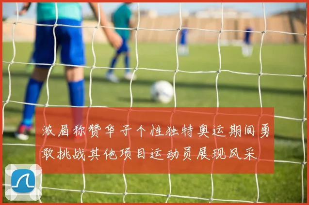 浓眉称赞华子个性独特奥运期间勇敢挑战其他项目运动员展现风采