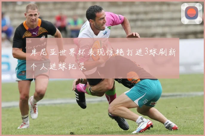 库尼亚世界杯表现惊艳打进3球刷新个人进球纪录