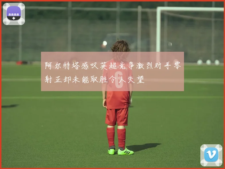 阿尔特塔感叹英超竞争激烈对手零射正却未能取胜令人失望