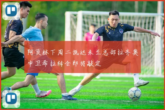 阿莫林下周二抵达米兰总部拉齐奥中卫希拉转会即将敲定