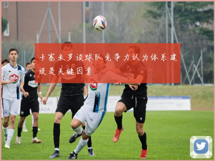 卡塞米罗谈球队竞争力认为体系建设是关键因素