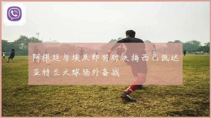 阿根廷与埃及即将对决梅西已抵达亚特兰大球场外备战